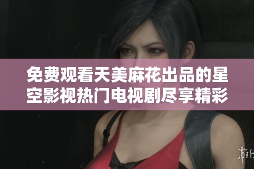 免费观看天美麻花出品的星空影视热门电视剧尽享精彩内容