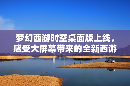 梦幻西游时空桌面版上线，感受大屏幕带来的全新西游冒险体验