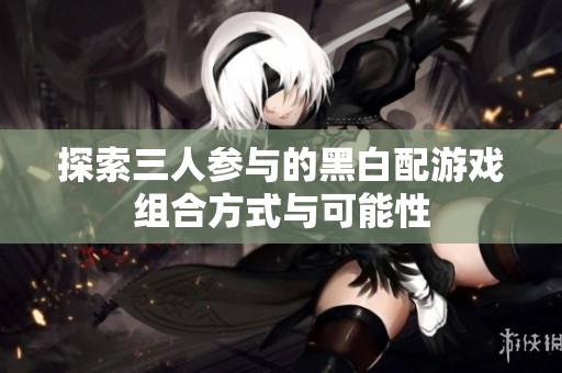 探索三人参与的黑白配游戏组合方式与可能性