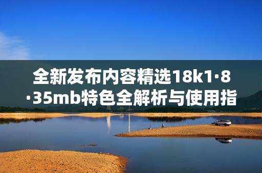 全新发布内容精选18k1·8·35mb特色全解析与使用指南