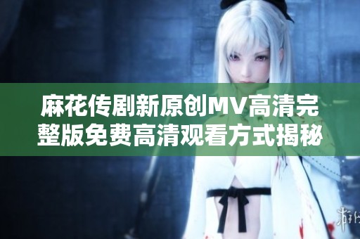 麻花传剧新原创MV高清完整版免费高清观看方式揭秘