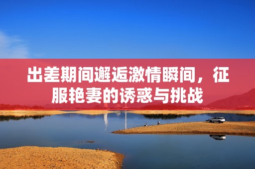 出差期间邂逅激情瞬间，征服艳妻的诱惑与挑战