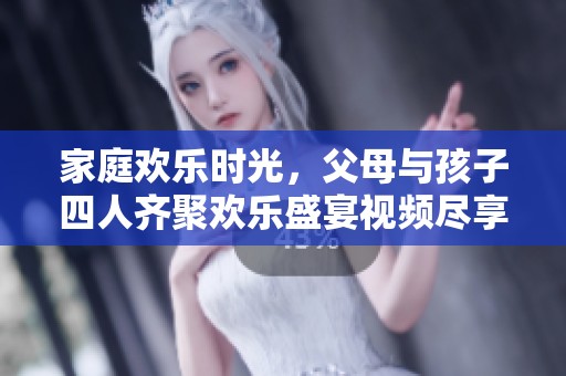 家庭欢乐时光，父母与孩子四人齐聚欢乐盛宴视频尽享