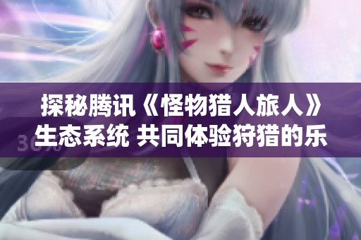 探秘腾讯《怪物猎人旅人》生态系统 共同体验狩猎的乐趣与挑战