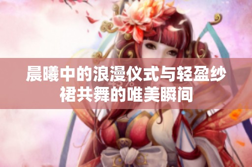 晨曦中的浪漫仪式与轻盈纱裙共舞的唯美瞬间