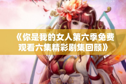 《你是我的女人第六季免费观看六集精彩剧集回顾》