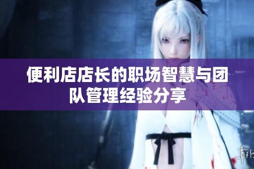便利店店长的职场智慧与团队管理经验分享
