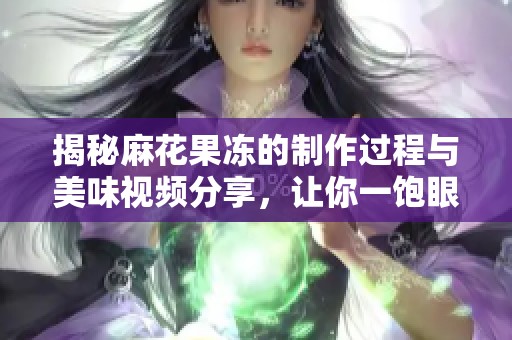 揭秘麻花果冻的制作过程与美味视频分享，让你一饱眼福！
