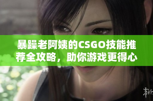 暴躁老阿姨的CSGO技能推荐全攻略，助你游戏更得心应手