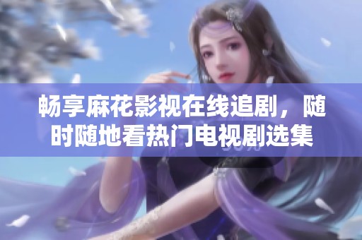畅享麻花影视在线追剧，随时随地看热门电视剧选集