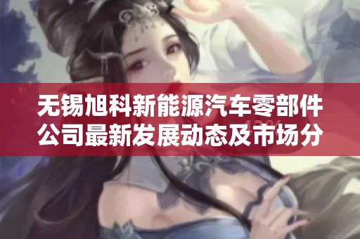 无锡旭科新能源汽车零部件公司最新发展动态及市场分析
