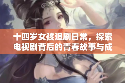十四岁女孩追剧日常，探索电视剧背后的青春故事与成长体验