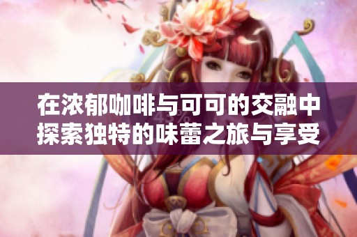 在浓郁咖啡与可可的交融中探索独特的味蕾之旅与享受