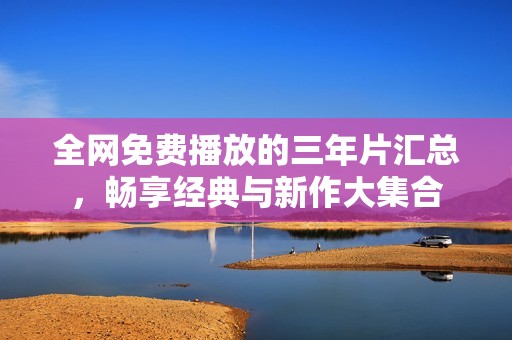 全网免费播放的三年片汇总，畅享经典与新作大集合