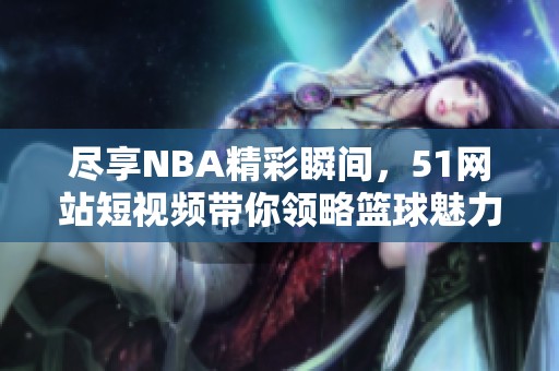 尽享NBA精彩瞬间，51网站短视频带你领略篮球魅力