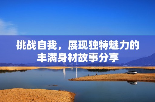 挑战自我，展现独特魅力的丰满身材故事分享