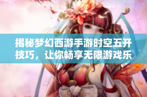 揭秘梦幻西游手游时空五开技巧，让你畅享无限游戏乐趣