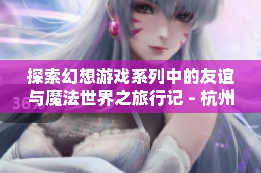 探索幻想游戏系列中的友谊与魔法世界之旅行记 - 杭州莱禹网络科技