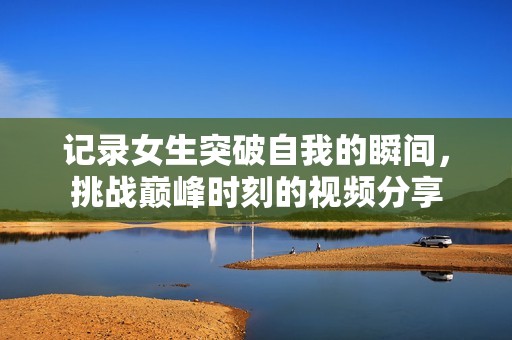 记录女生突破自我的瞬间，挑战巅峰时刻的视频分享