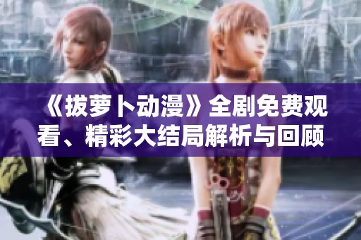 《拔萝卜动漫》全剧免费观看、精彩大结局解析与回顾合集