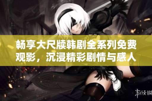 畅享大尺牍韩剧全系列免费观影，沉浸精彩剧情与感人故事