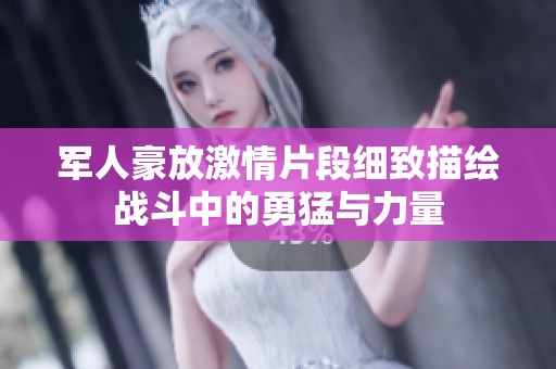 军人豪放激情片段细致描绘战斗中的勇猛与力量