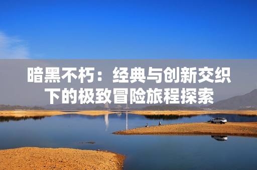 暗黑不朽：经典与创新交织下的极致冒险旅程探索