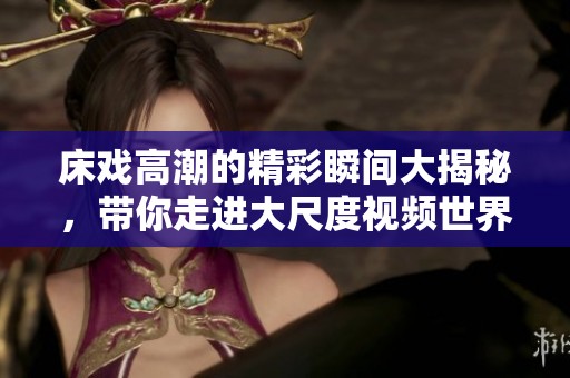 床戏高潮的精彩瞬间大揭秘，带你走进大尺度视频世界