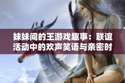 妹妹间的王游戏趣事：联谊活动中的欢声笑语与亲密时光