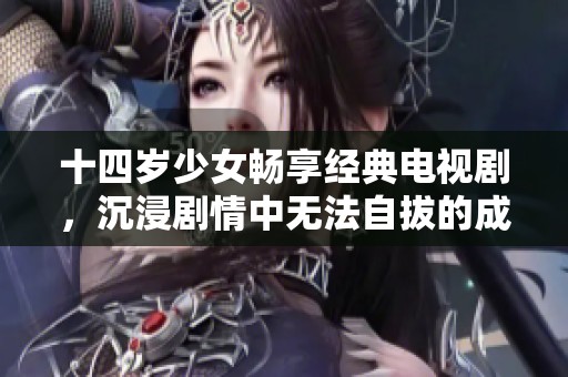 十四岁少女畅享经典电视剧，沉浸剧情中无法自拔的成长故事