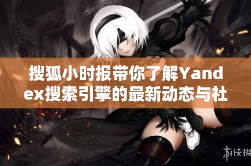 搜狐小时报带你了解Yandex搜索引擎的最新动态与社会新闻