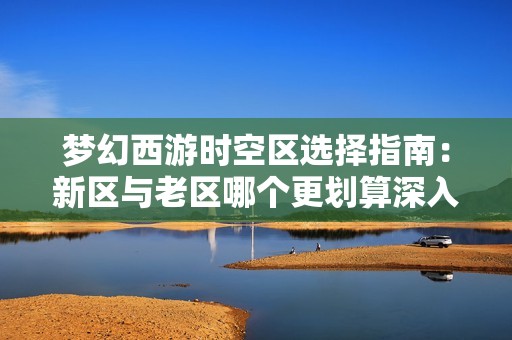 梦幻西游时空区选择指南：新区与老区哪个更划算深入解析