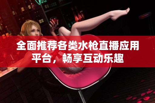 全面推荐各类水枪直播应用平台，畅享互动乐趣
