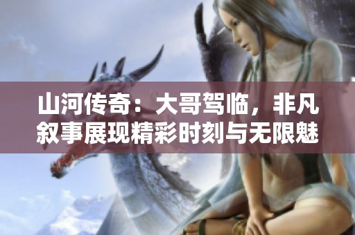 山河传奇：大哥驾临，非凡叙事展现精彩时刻与无限魅力