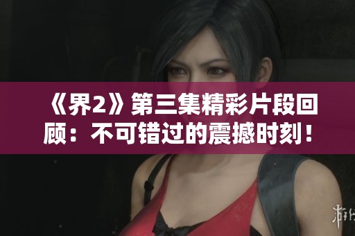 《界2》第三集精彩片段回顾：不可错过的震撼时刻！