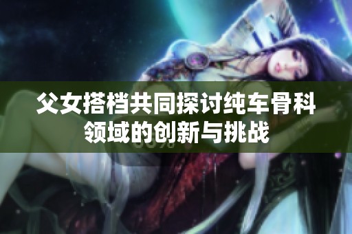 父女搭档共同探讨纯车骨科领域的创新与挑战