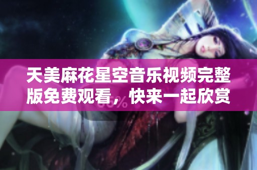 天美麻花星空音乐视频完整版免费观看，快来一起欣赏吧！