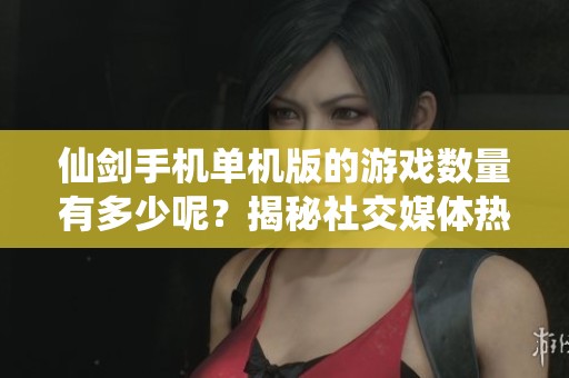 仙剑手机单机版的游戏数量有多少呢？揭秘社交媒体热销作品