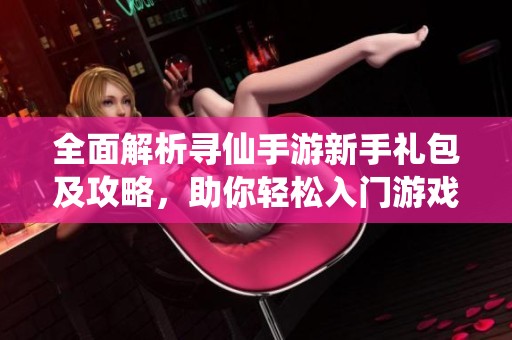 全面解析寻仙手游新手礼包及攻略，助你轻松入门游戏世界