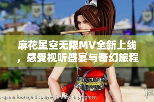 麻花星空无限MV全新上线，感受视听盛宴与奇幻旅程