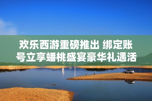 欢乐西游重磅推出 绑定账号立享蟠桃盛宴豪华礼遇活动开启啦
