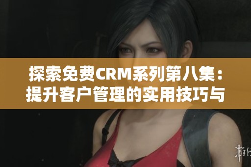 探索免费CRM系列第八集：提升客户管理的实用技巧与策略