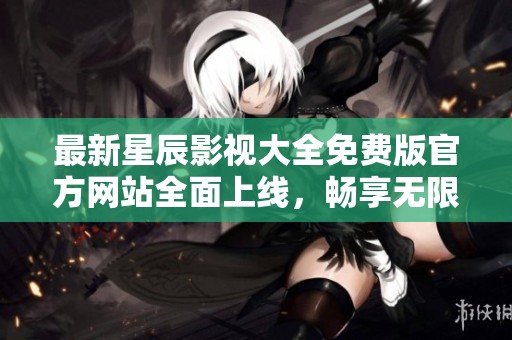 最新星辰影视大全免费版官方网站全面上线，畅享无限观影乐趣