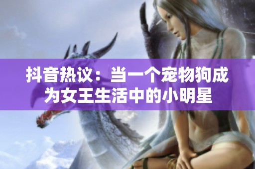 抖音热议：当一个宠物狗成为女王生活中的小明星
