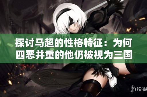 探讨马超的性格特征：为何四恶并重的他仍被视为三国英雄？