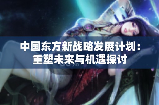 中国东方新战略发展计划：重塑未来与机遇探讨