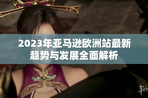 2023年亚马逊欧洲站最新趋势与发展全面解析