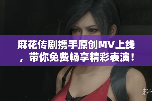 麻花传剧携手原创MV上线，带你免费畅享精彩表演！