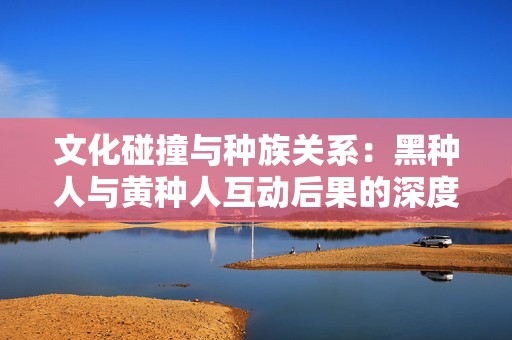 文化碰撞与种族关系：黑种人与黄种人互动后果的深度解析