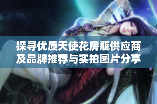 探寻优质天使花房瓶供应商及品牌推荐与实拍图片分享